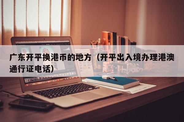 广东开平换港币的地方（开平出入境办理港澳通行证电话）