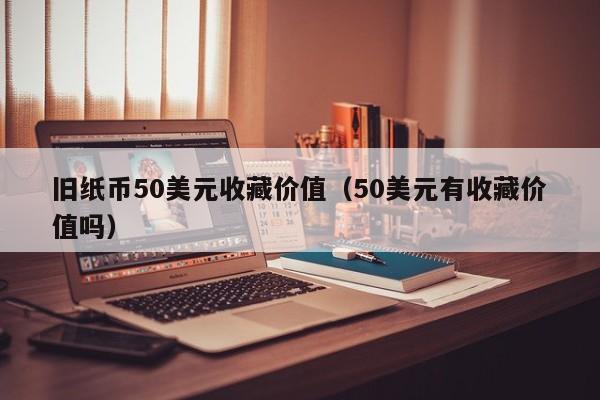 旧纸币50美元收藏价值（50美元有收藏价值吗）