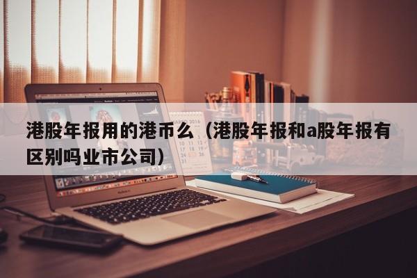 港股年报用的港币么（港股年报和a股年报有区别吗业市公司）