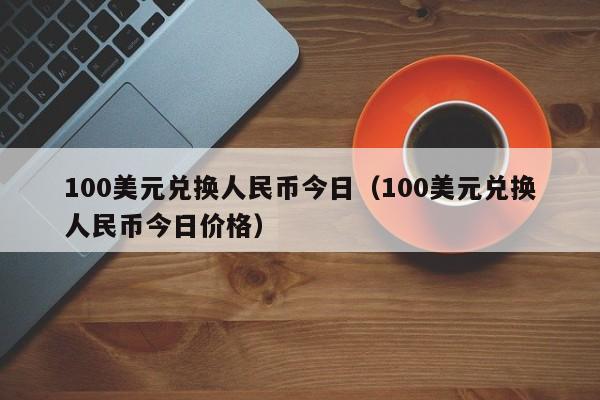 100美元兑换人民币今日（100美元兑换人民币今日价格）