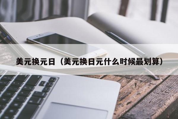 美元换元日（美元换日元什么时候最划算）