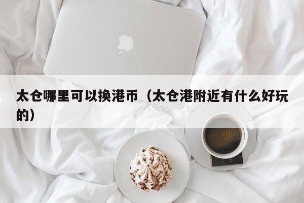 太仓哪里可以换港币（太仓港附近有什么好玩的）