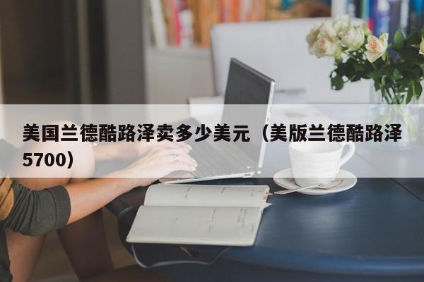美国兰德酷路泽卖多少美元（美版兰德酷路泽5700）
