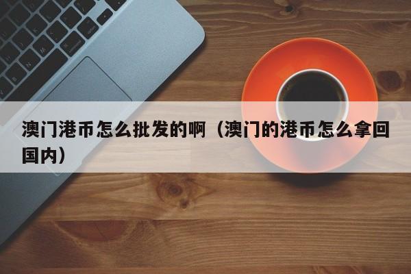 澳门港币怎么批发的啊（澳门的港币怎么拿回国内）