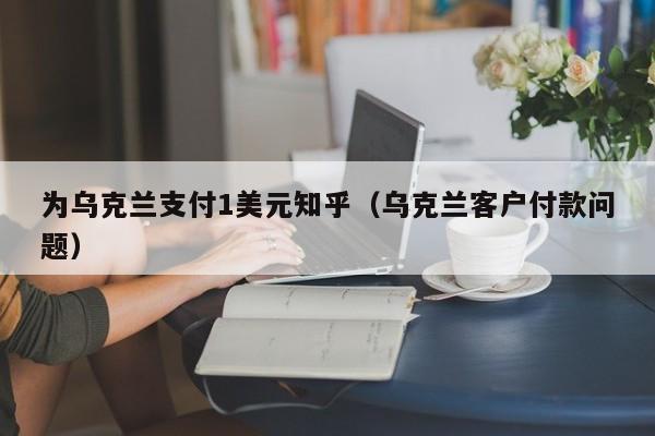 为乌克兰支付1美元知乎（乌克兰客户付款问题）