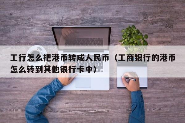 工行怎么把港币转成人民币（工商银行的港币怎么转到其他银行卡中）