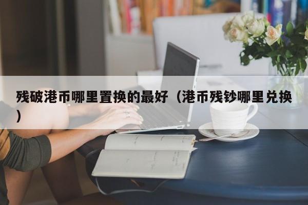 残破港币哪里置换的最好（港币残钞哪里兑换）