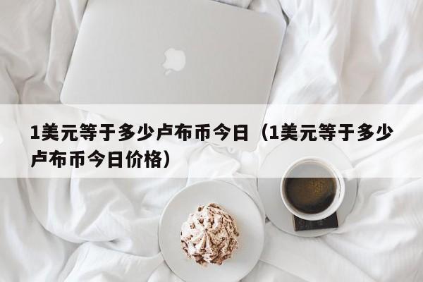 1美元等于多少卢布币今日（1美元等于多少卢布币今日价格）