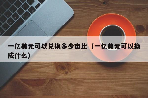 一亿美元可以兑换多少亩比（一亿美元可以换成什么）