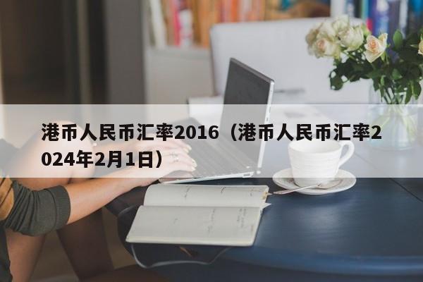 港币人民币汇率2016（港币人民币汇率2024年2月1日）