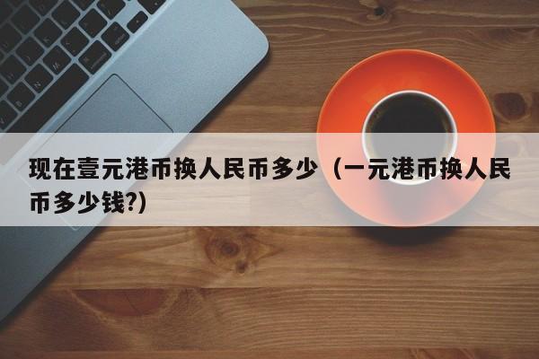 现在壹元港币换人民币多少（一元港币换人民币多少钱?）