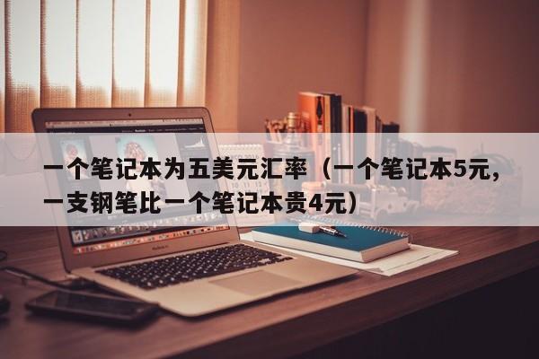 一个笔记本为五美元汇率（一个笔记本5元,一支钢笔比一个笔记本贵4元）