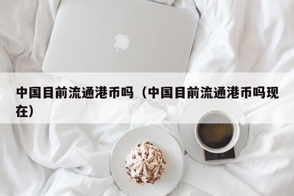 中国目前流通港币吗（中国目前流通港币吗现在）