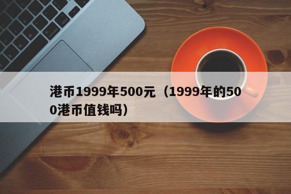 港币1999年500元（1999年的500港币值钱吗）