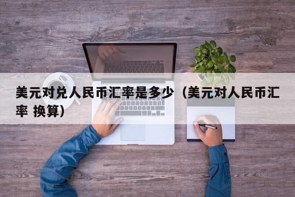 美元对兑人民币汇率是多少（美元对人民币汇率 换算）