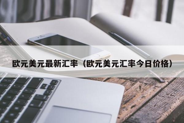 欧元美元最新汇率（欧元美元汇率今日价格）