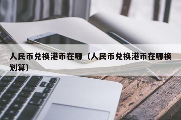 人民币兑换港币在哪（人民币兑换港币在哪换划算）