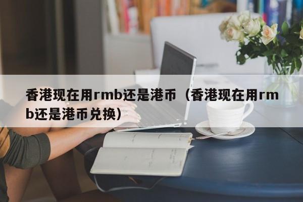 香港现在用rmb还是港币（香港现在用rmb还是港币兑换）