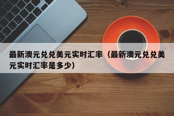 最新澳元兑兑美元实时汇率（最新澳元兑兑美元实时汇率是多少）