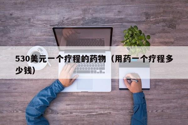 530美元一个疗程的药物（用药一个疗程多少钱）