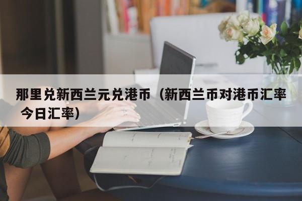 那里兑新西兰元兑港币（新西兰币对港币汇率 今日汇率）