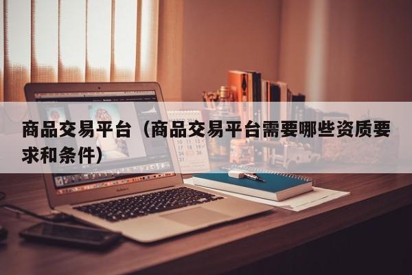商品交易平台（商品交易平台需要哪些资质要求和条件）
