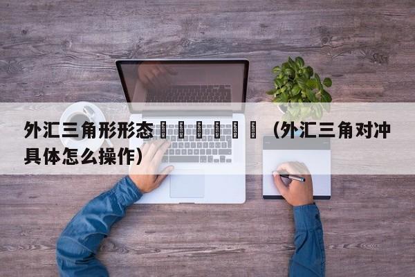 外汇三角形形态						（外汇三角对冲具体怎么操作）