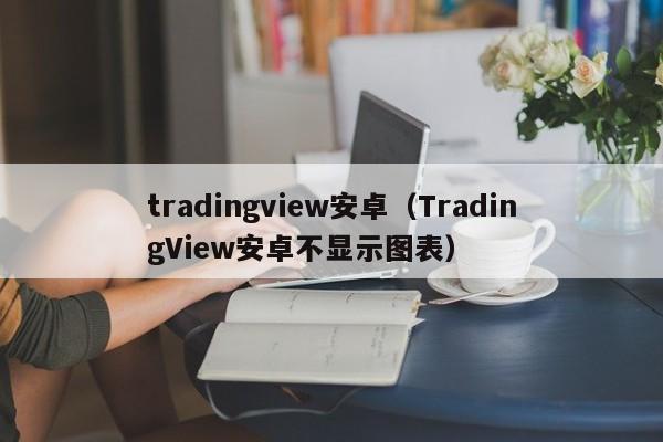 tradingview安卓（TradingView安卓不显示图表）